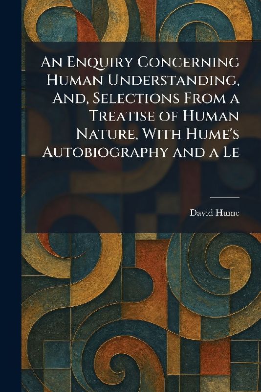 An Enquiry Concerning Human Understanding, And, Selections From a Treatise of Human Nature, With Hume's Autobiography and a Le