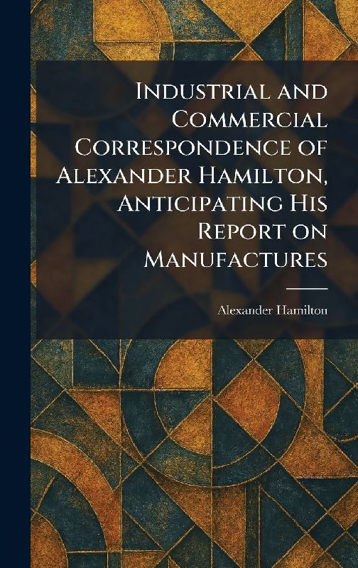 Industrial and Commercial Correspondence of Alexander Hamilton, Anticipating His Report on Manufactures