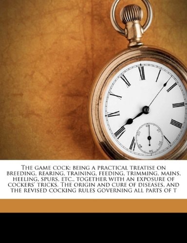 The game cock: being a practical treatise on breeding, rearing, training, feeding, trimming, mains, heeling, spurs, etc., together with an exposure of ... cocking rules governing all parts of t