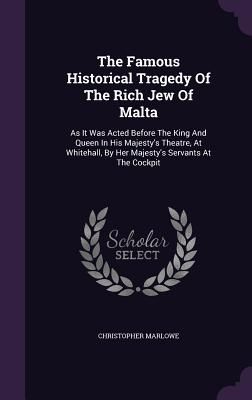 The Famous Historical Tragedy of the Rich Jew of Malta: As It Was Acted Before the King and Queen in His Majesty's Theatre, at Whitehall, by Her Majes