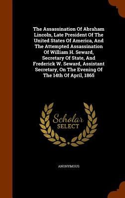The Assassination Of Abraham Lincoln, Late President Of The United States Of America, And The Attempted Assassination Of William H. Seward, Secretary Of State, And Frederick W. Seward, Assistant Secretary, On The Evening Of The 14th Of April, 1865