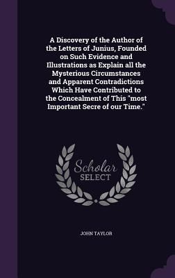 A Discovery of the Author of the Letters of Junius, Founded on Such Evidence and Illustrations as Explain all the Mysterious Circumstances and Apparent Contradictions Which Have Contributed to the Concealment of This "most Important Secre of our Time."
