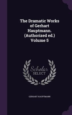 The Dramatic Works of Gerhart Hauptmann. (Authorized ed.) Volume 5