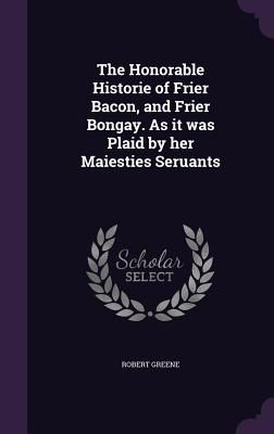The Honorable Historie of Frier Bacon, and Frier Bongay. As it was Plaid by her Maiesties Seruants