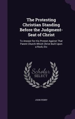 The Protesting Christian Standing Before the Judgment-Seat of Christ: To Answer for His Protest Against That Parent Church Which Christ Built Upon a R