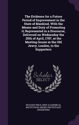 The Evidence for a Future Period of Improvement in the State of Mankind, With the Means and Duty of Promoting it; Represented in a Discourse, Delivered on Wednesday the 25th of April, 1787, at the Meeting-house in the Old Jewry, London, to the Supporters