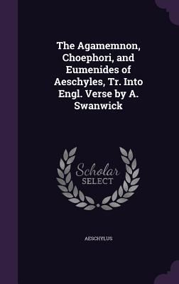 The Agamemnon, Choephori, and Eumenides of Aeschyles, Tr. Into Engl. Verse by A. Swanwick