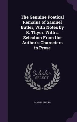 The Genuine Poetical Remains of Samuel Butler, With Notes by R. Thyer. With a Selection From the Author's Characters in Prose