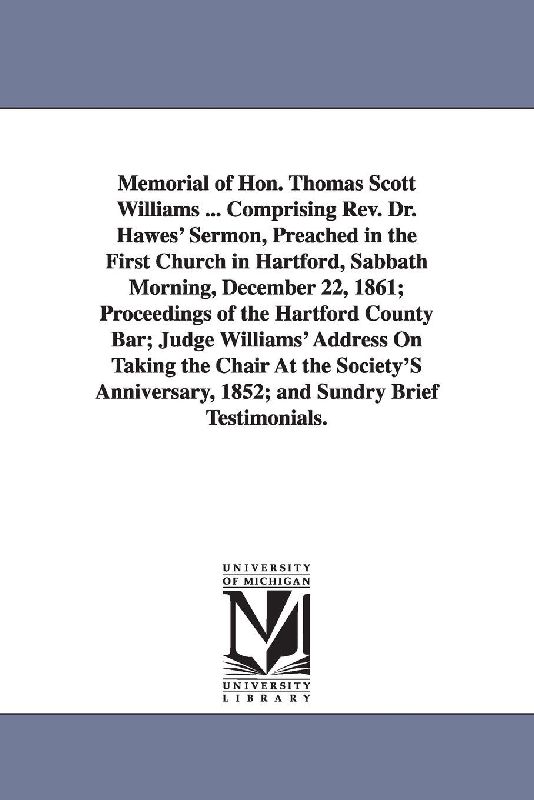 Memorial of Hon. Thomas Scott Williams ... Comprising Rev. Dr. Hawes' Sermon, Preached in the First Church in Hartford, Sabbath Morning, December 22, 1861; Proceedings of the Hartford County Bar; Judge Williams' Address On Taking the Chair At the Society'S