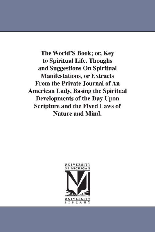 The World'S Book; or, Key to Spiritual Life. Thoughs and Suggestions On Spiritual Manifestations, or Extracts From the Private Journal of An American Lady, Basing the Spiritual Developments of the Day Upon Scripture and the Fixed Laws of Nature and Mind.
