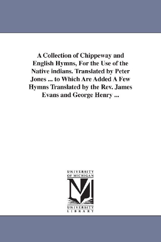 A Collection of Chippeway and English Hymns, For the Use of the Native indians. Translated by Peter Jones ... to Which Are Added A Few Hymns Translated by the Rev. James Evans and George Henry ...