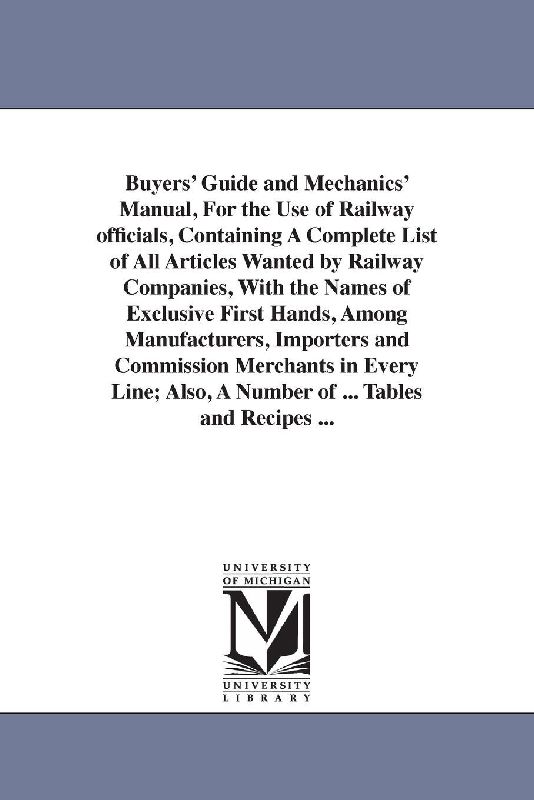 Buyers' Guide and Mechanics' Manual, For the Use of Railway officials, Containing A Complete List of All Articles Wanted by Railway Companies, With the Names of Exclusive First Hands, Among Manufacturers, Importers and Commission Merchants in Every Line; A