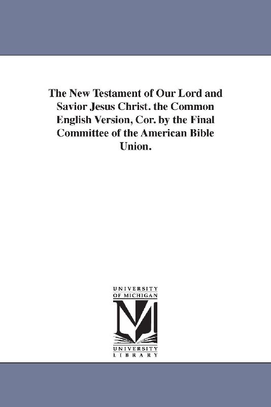 The New Testament of Our Lord and Savior Jesus Christ. the Common English Version, Cor. by the Final Committee of the American Bible Union.