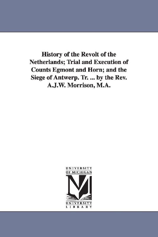 History of the Revolt of the Netherlands; Trial and Execution of Counts Egmont and Horn; and the Siege of Antwerp. Tr. ... by the Rev. A.J.W. Morrison, M.A.