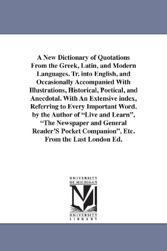 A New Dictionary of Quotations From the Greek, Latin, and Modern Languages. Tr. into English, and Occasionally Accompanied With Illustrations, Historical, Poetical, and Anecdotal. With An Extensive index, Referring to Every Important Word. by the Author of "