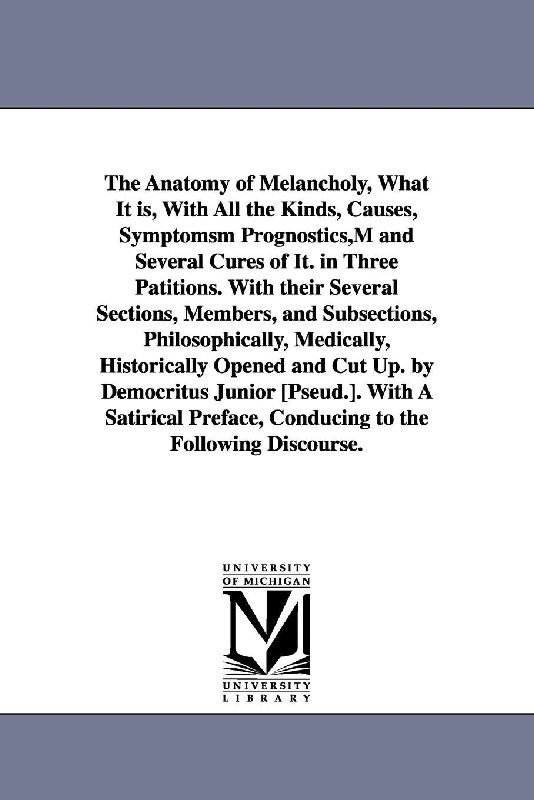 The Anatomy of Melancholy, What It is, With All the Kinds, Causes, Symptomsm Prognostics, M and Several Cures of It. in Three Patitions. With their Several Sections, Members, and Subsections, Philosophically, Medically, Historically Opened and Cut Up. by Democ
