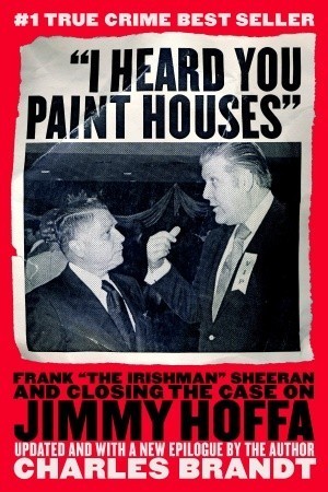 "I Heard You Paint Houses": Frank "The Irishman" Sheeran and the Inside Story of the Mafia, the Teamsters, and the Last Ride of Jimmy Hoffa