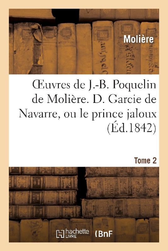 Oeuvres de J.-B. Poquelin de Molière. Tome 2 D. Garcie de Navarre, Ou Le Prince Jaloux