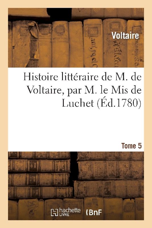 Histoire Littéraire de M. de Voltaire, Par M. Le MIS de Luchet. T 5