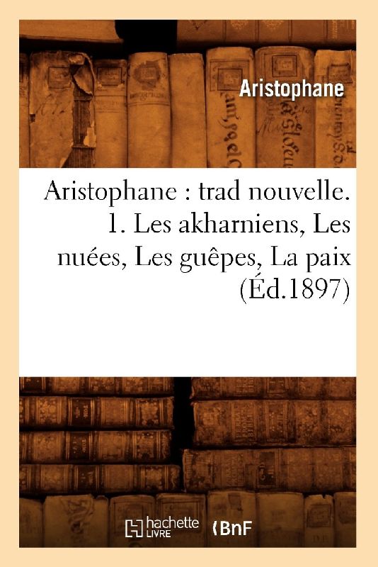 Aristophane: Trad Nouvelle. 1. Les Akharniens, Les Nuées, Les Guêpes, La Paix (Éd.1897)