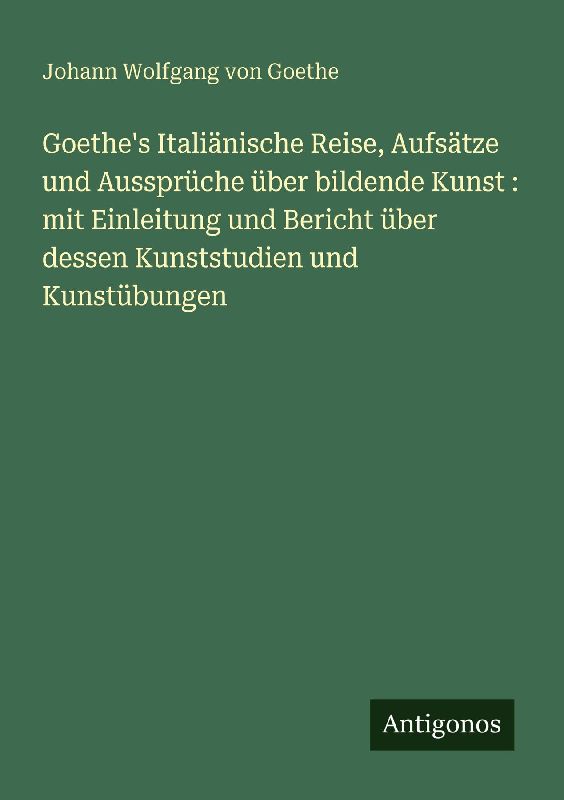 Goethe's Italiänische Reise, Aufsätze und Aussprüche über bildende Kunst : mit Einleitung und Bericht über dessen Kunststudien und Kunstübungen