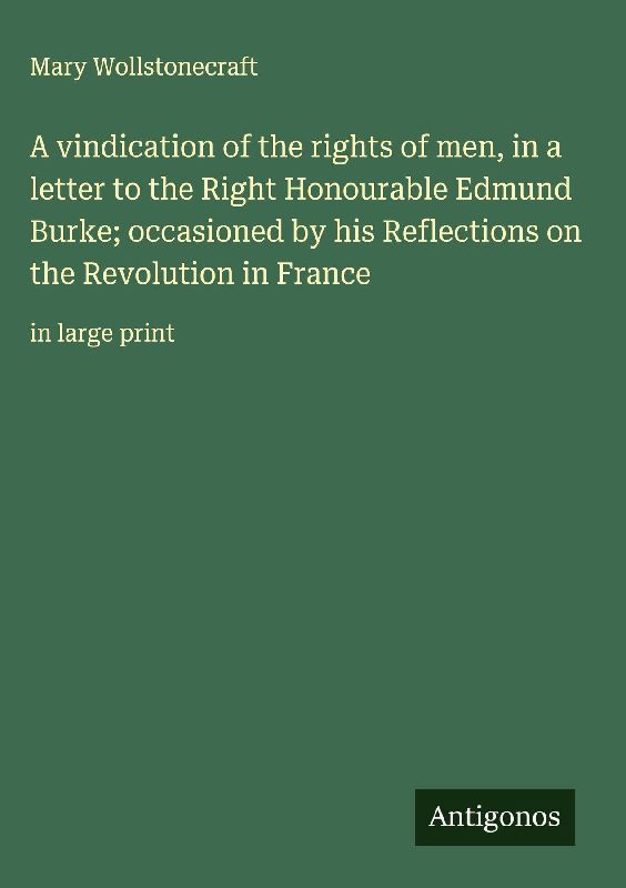A vindication of the rights of men, in a letter to the Right Honourable Edmund Burke; occasioned by his Reflections on the Revolution in France