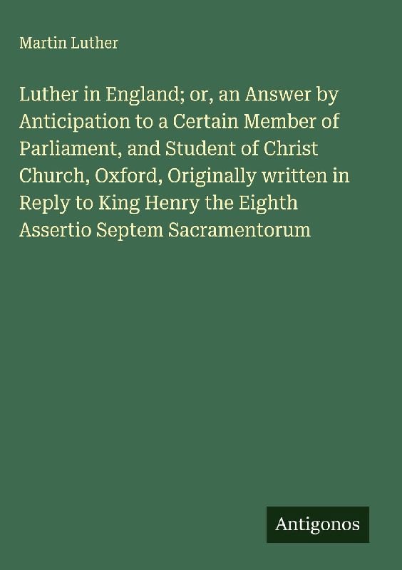 Luther in England; or, an Answer by Anticipation to a Certain Member of Parliament, and Student of Christ Church, Oxford, Originally written in Reply to King Henry the Eighth Assertio Septem Sacramentorum