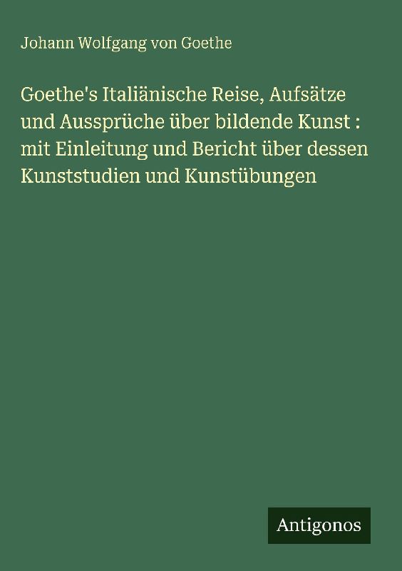 Goethe's Italiänische Reise, Aufsätze und Aussprüche über bildende Kunst : mit Einleitung und Bericht über dessen Kunststudien und Kunstübungen