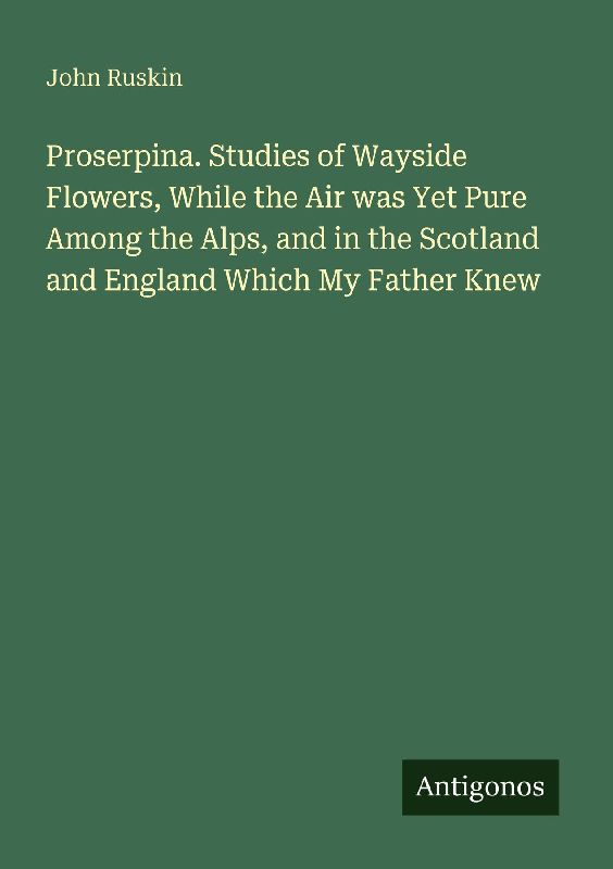 Proserpina. Studies of Wayside Flowers, While the Air was Yet Pure Among the Alps, and in the Scotland and England Which My Father Knew