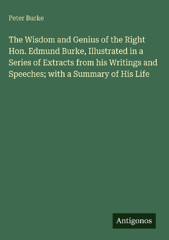 The Wisdom and Genius of the Right Hon. Edmund Burke, Illustrated in a Series of Extracts from his Writings and Speeches; with a Summary of His Life