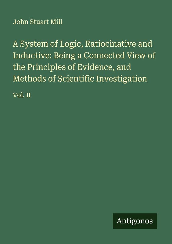 A System of Logic, Ratiocinative and Inductive: Being a Connected View of the Principles of Evidence, and Methods of Scientific Investigation