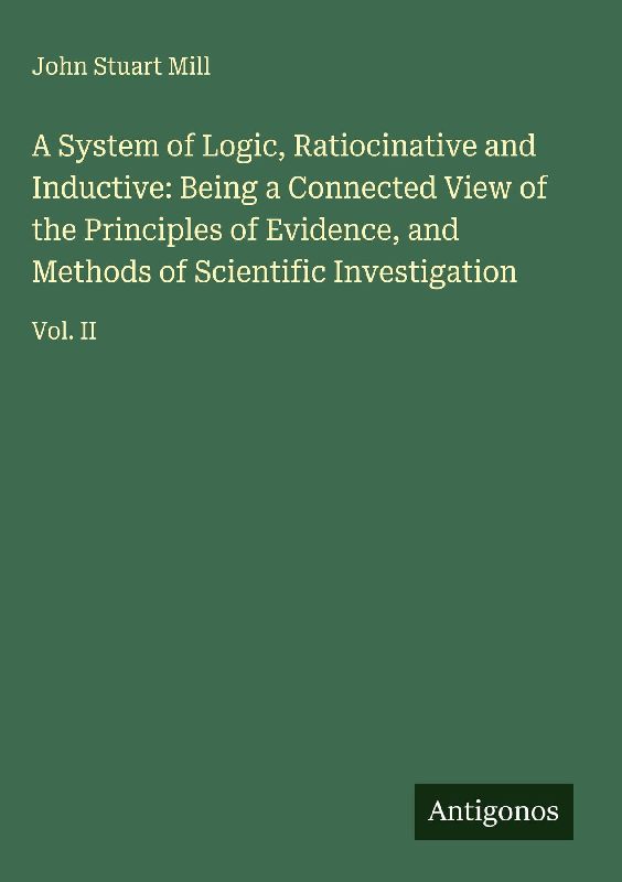 A System of Logic, Ratiocinative and Inductive: Being a Connected View of the Principles of Evidence, and Methods of Scientific Investigation