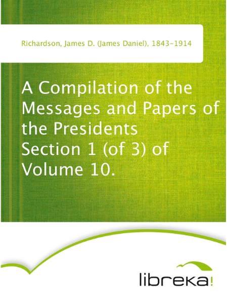 A Compilation of the Messages and Papers of the Presidents Section 1 (of 3) of Volume 10.