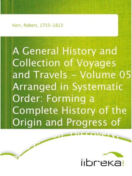 A General History and Collection of Voyages and Travels - Volume 05 Arranged in Systematic Order: Forming a Complete History of the Origin and Progress of Navigation, Discovery, and Commerce, by Sea and Land, from the Earliest Ages to the Present Time
