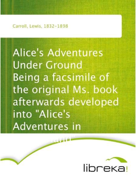 Alice's Adventures Under Ground Being a facsimile of the original Ms. book afterwards developed into "Alice's Adventures in Wonderland"