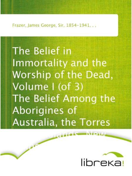 The Belief in Immortality and the Worship of the Dead, Volume I (of 3) The Belief Among the Aborigines of Australia, the Torres Straits Islands, New Guinea and Melanesia