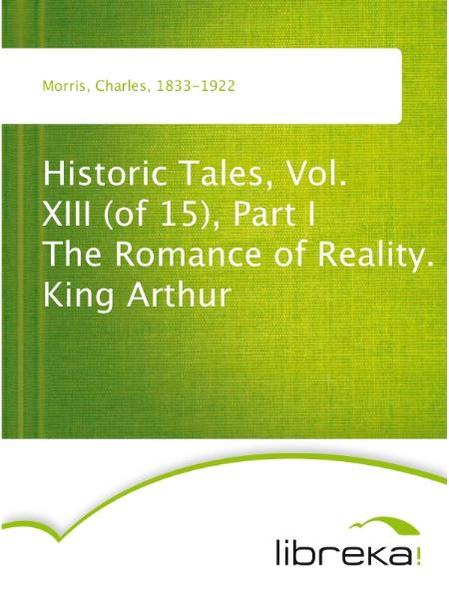Historic Tales, Vol. XIII (of 15), Part I The Romance of Reality. King Arthur