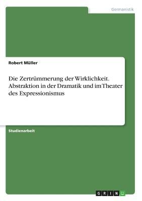 Die Zertrümmerung der Wirklichkeit. Abstraktion in der Dramatik und im Theater des Expressionismus