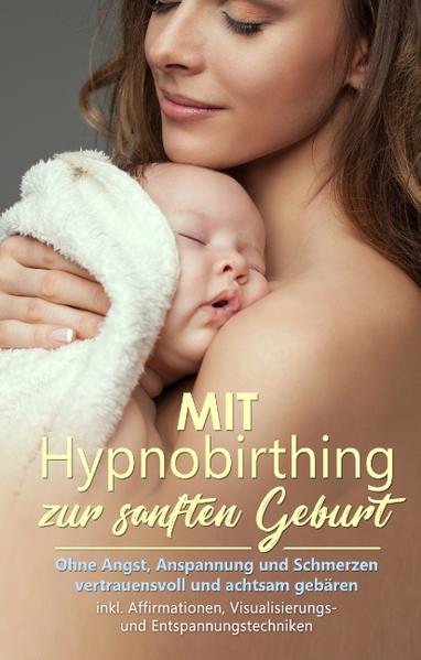 Mit Hypnobirthing zur sanften Geburt: Ohne Angst, Anspannung und Schmerzen vertrauensvoll und achtsam gebären - inkl. Affirmationen, Visualisierungs- und Entspannungstechniken