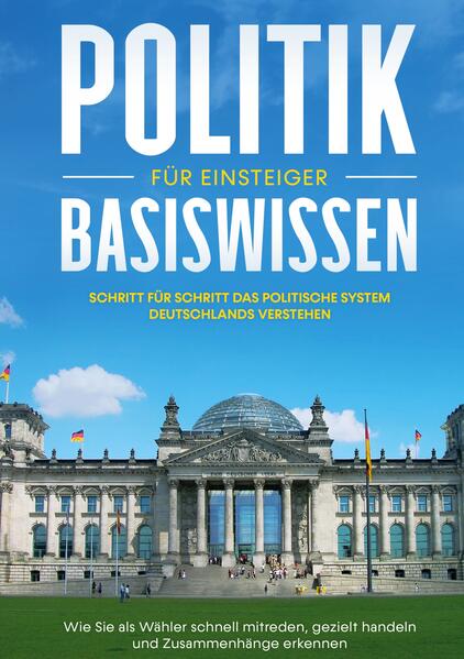 Politik Basiswissen für Einsteiger: Schritt für Schritt das politische System Deutschlands verstehen - Wie Sie als Wähler schnell mitreden, gezielt handeln und Zusammenhänge erkennen