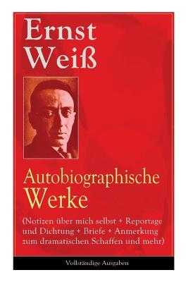 Ernst Weiß: Autobiographische Werke (Notizen über mich selbst + Reportage und Dichtung + Briefe + Anmerkung zum dramatischen Schaffen und mehr)
