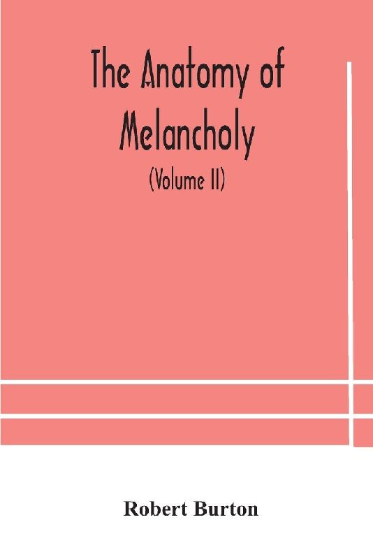 The Anatomy Of Melancholy, What It Is, With All The Kinds, Causes, Symptomes, Prognostics, And Several Curses Of It. In Three Paritions. With Their Several Sections, Members And Subsections, Philosophically, Medically, Historically, Opened And Cut Up (Vol