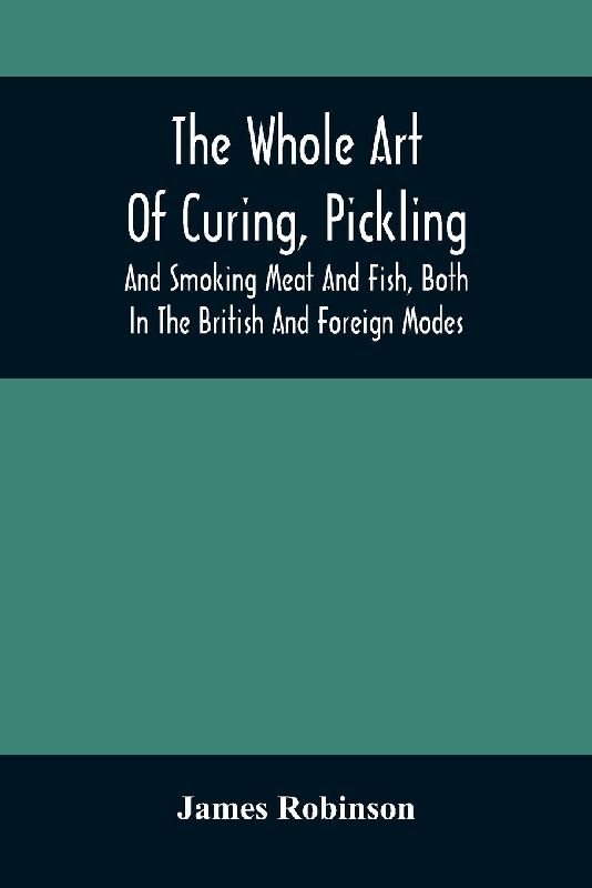 The Whole Art Of Curing, Pickling, And Smoking Meat And Fish, Both In The British And Foreign Modes