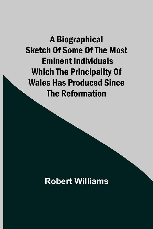 A Biographical Sketch Of Some Of The Most Eminent Individuals Which The Principality Of Wales Has Produced Since The Reformation