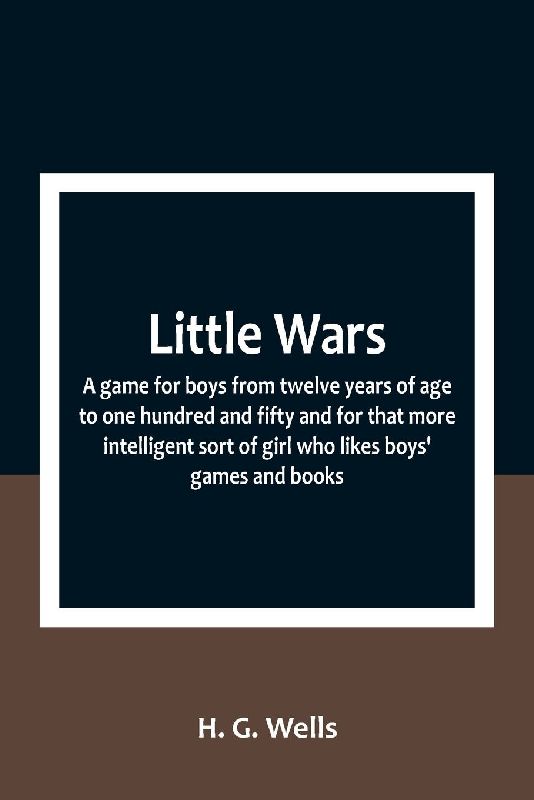 Little Wars; a game for boys from twelve years of age to one hundred and fifty and for that more intelligent sort of girl who likes boys' games and books.