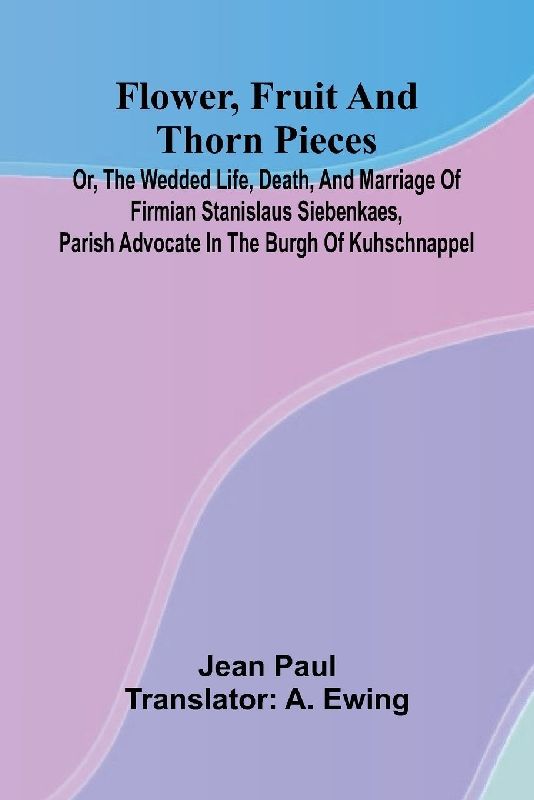 Flower, Fruit, and Thorn Pieces; or, the Wedded Life, Death, and Marriage of Firmian Stanislaus Siebenkaes, Parish Advocate in the Burgh of Kuhschnappel.