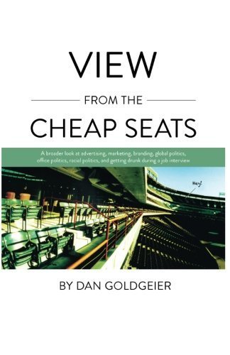 View From The Cheap Seats: A broader look at advertising, marketing, branding, global politics, office politics, sexual politics, and getting drunk during a job interview by Dan Goldgeier (2011-11-09)