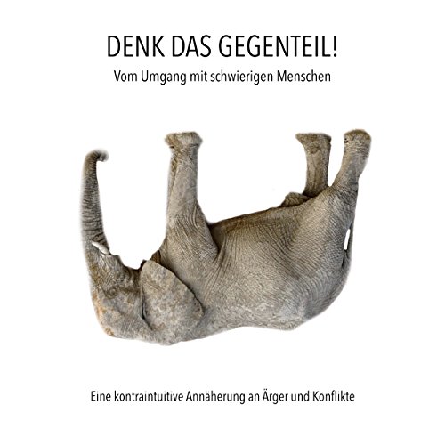 DENK DAS GEGENTEIL! Vom Umgang mit schwierigen Menschen: Eine kontraintuitive Annäherung an Ärger und Konflikte