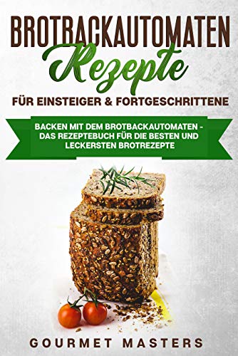 Brotbackautomaten Rezepte - Für Einsteiger & Fortgeschrittene: Backen mit dem Brotbackautomaten: Das Rezeptbuch für die leckersten und besten Brotrezepte