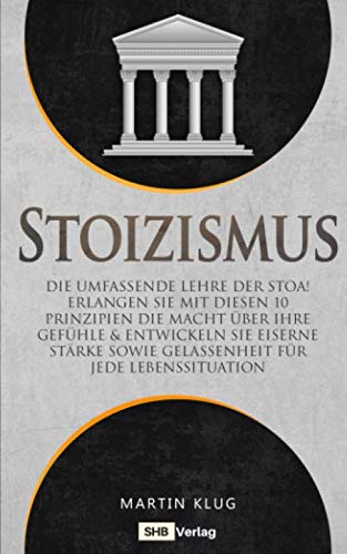 Stoizismus: Die umfassende Lehre der Stoa! Erlangen Sie mit diesen 10 Prinzipien die Macht über Ihre Gefühle & entwickeln Sie eiserne Stärke sowie Gelassenheit für jede Lebenssituation inkl. BONUS